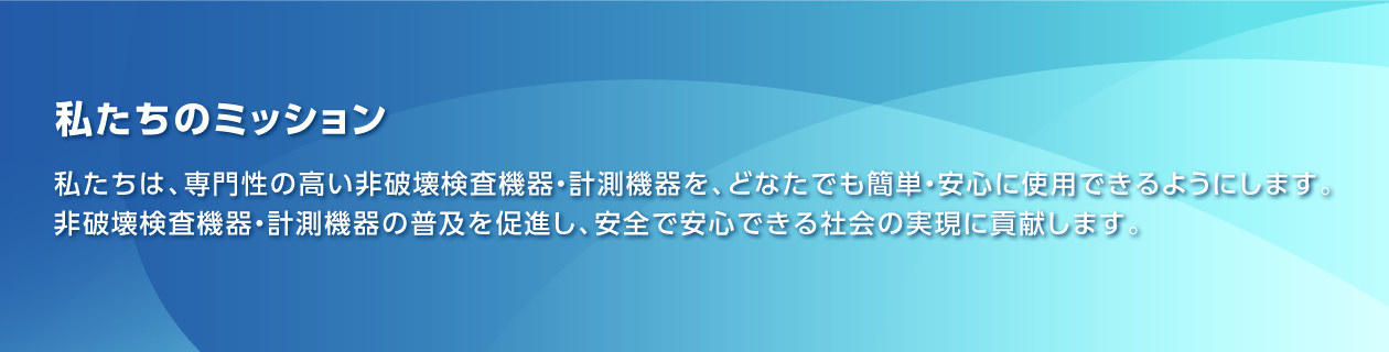 私たちのミッション：私たちは、専門性の高い非破壊検査機器・計測機器を、どなたでも簡単・安心に使用できるようにします。 非破壊検査機器・計測機器の普及を促進し、安全で安心できる社会の実現に貢献します。